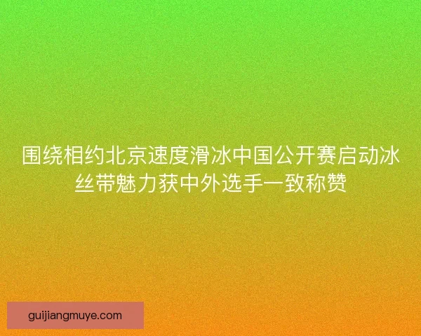 围绕相约北京速度滑冰中国公开赛启动冰丝带魅力获中外选手一致称赞