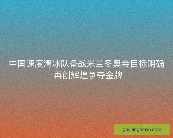 中国速度滑冰队备战米兰冬奥会目标明确 再创辉煌争夺金牌