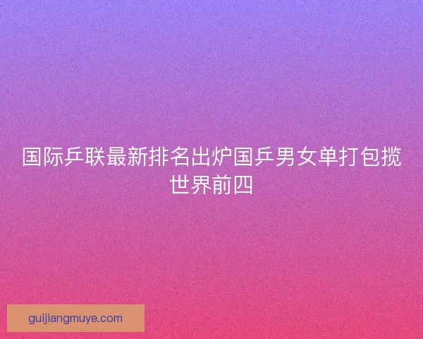 国际乒联最新排名出炉国乒男女单打包揽世界前四